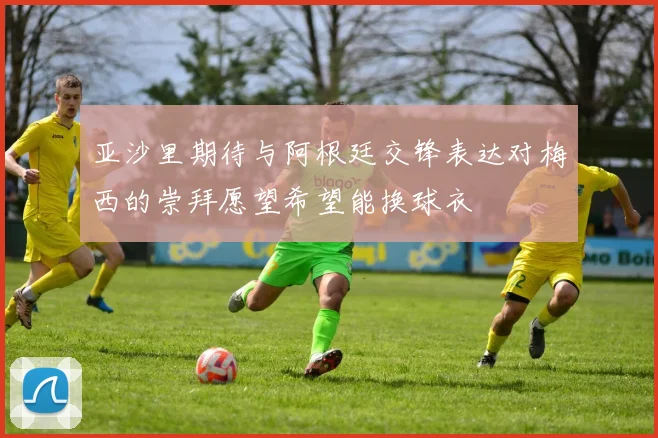 亚沙里期待与阿根廷交锋表达对梅西的崇拜愿望希望能换球衣