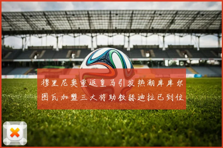 穆里尼奥重返皇马引发热潮库库尔图瓦加盟三大将助教赫迪拉已到位