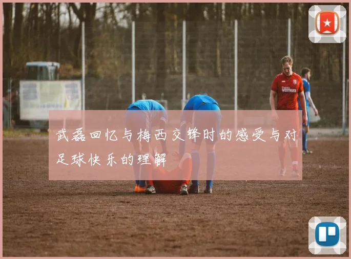 武磊回忆与梅西交锋时的感受与对足球快乐的理解