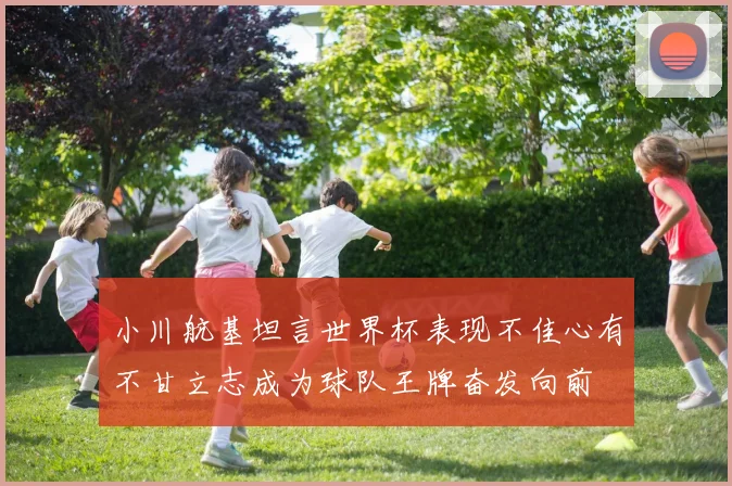 小川航基坦言世界杯表现不佳心有不甘立志成为球队王牌奋发向前