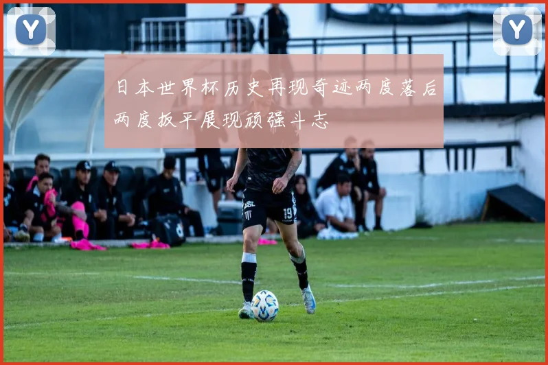 日本世界杯历史再现奇迹两度落后两度扳平展现顽强斗志