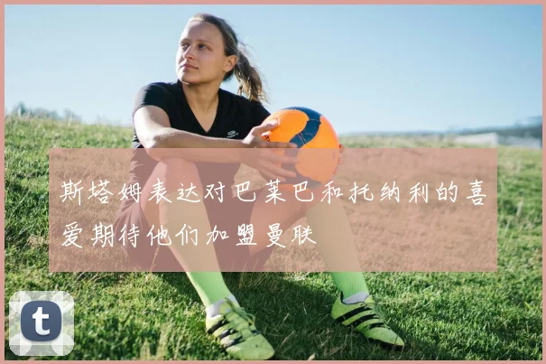 斯塔姆表达对巴莱巴和托纳利的喜爱期待他们加盟曼联