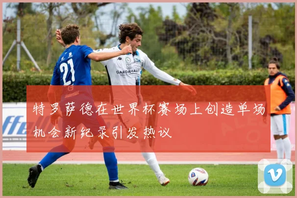 特罗萨德在世界杯赛场上创造单场机会新纪录引发热议