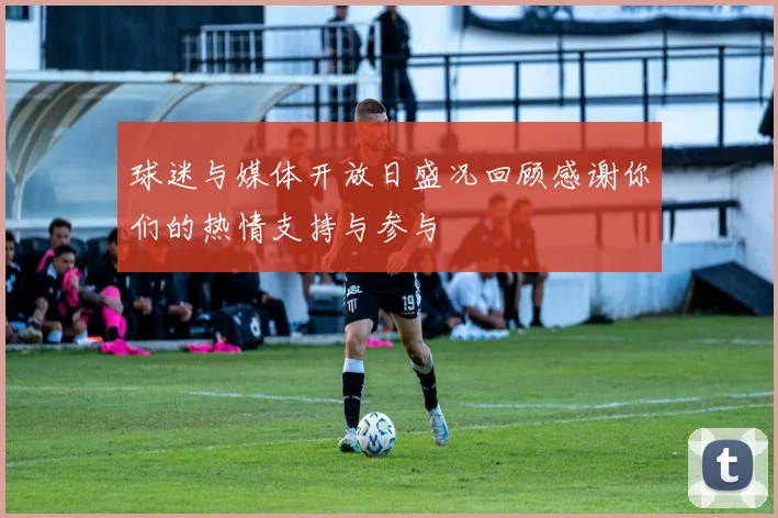 球迷与媒体开放日盛况回顾感谢你们的热情支持与参与