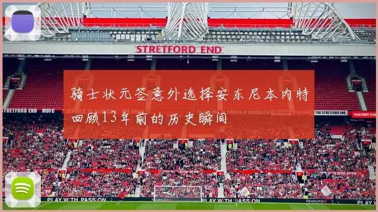 骑士状元签意外选择安东尼本内特回顾13年前的历史瞬间