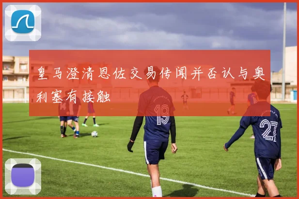 皇马澄清恩佐交易传闻并否认与奥利塞有接触