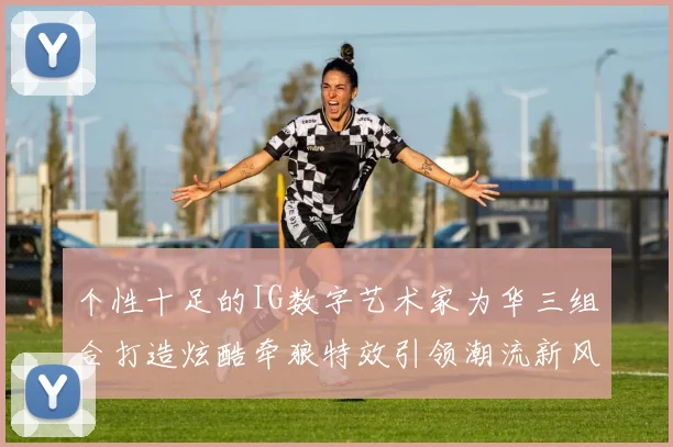 个性十足的IG数字艺术家为华三组合打造炫酷牵狼特效引领潮流新风尚
