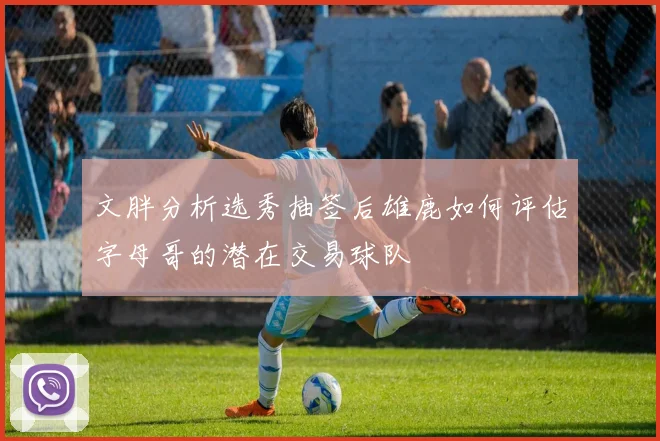 文胖分析选秀抽签后雄鹿如何评估字母哥的潜在交易球队