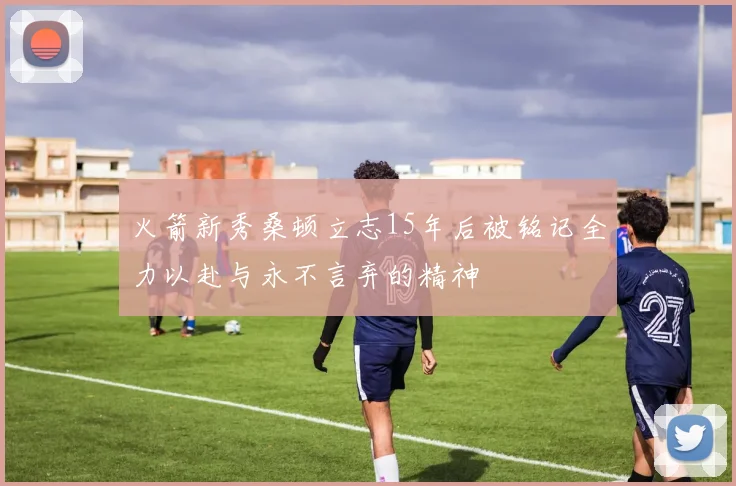 火箭新秀桑顿立志15年后被铭记全力以赴与永不言弃的精神
