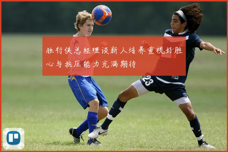 独行侠总经理谈新人培养重视好胜心与抗压能力充满期待