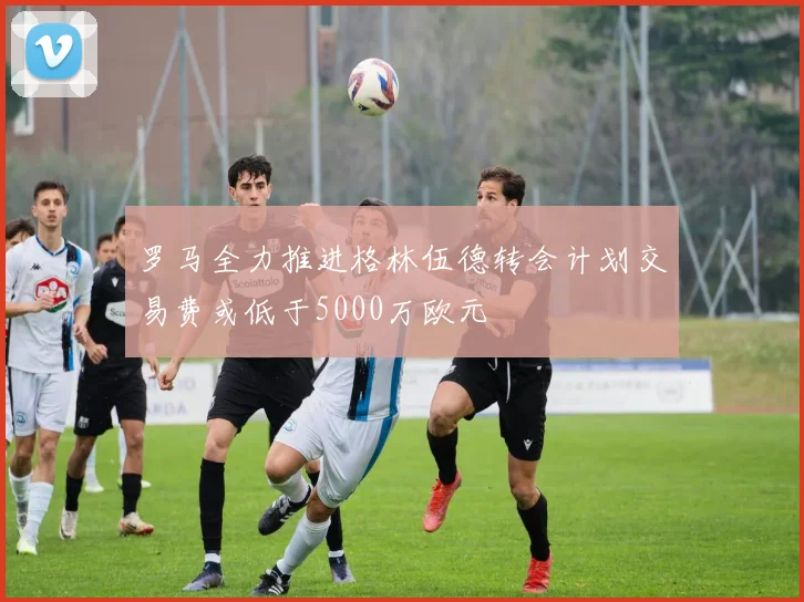 罗马全力推进格林伍德转会计划交易费或低于5000万欧元