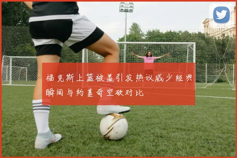 福克斯上篮被盖引发热议威少经典瞬间与约基奇空砍对比