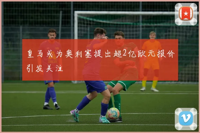 皇马或为奥利塞提出超2亿欧元报价引发关注