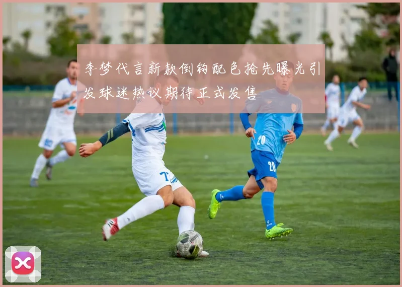 李梦代言新款倒钩配色抢先曝光引发球迷热议期待正式发售