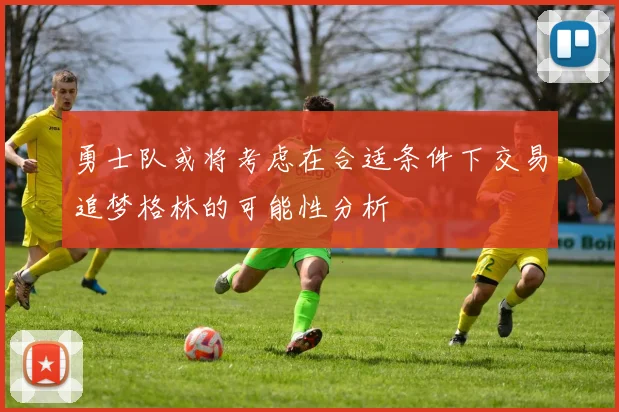 勇士队或将考虑在合适条件下交易追梦格林的可能性分析