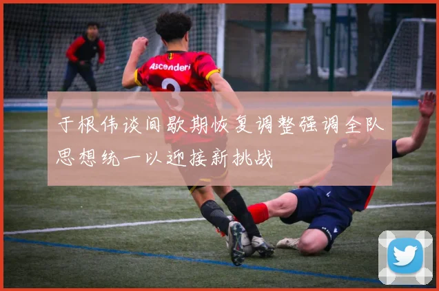 于根伟谈间歇期恢复调整强调全队思想统一以迎接新挑战