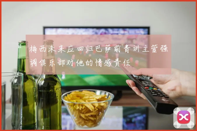 梅西未来应回归巴萨前青训主管强调俱乐部对他的情感责任