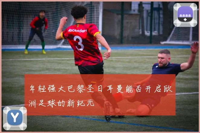 年轻强大巴黎圣日耳曼能否开启欧洲足球的新纪元